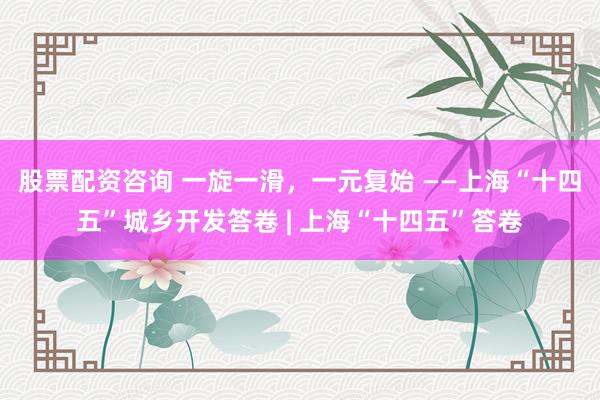 股票配资咨询 一旋一滑，一元复始 ——上海“十四五”城乡开发答卷 | 上海“十四五”答卷