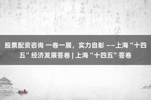 股票配资咨询 一卷一展，实力自彰 ——上海“十四五”经济发展答卷 | 上海“十四五”答卷