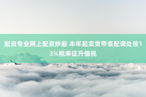 配资专业网上配资炒股 本年起卖货带装配调处按13%税率征升值税
