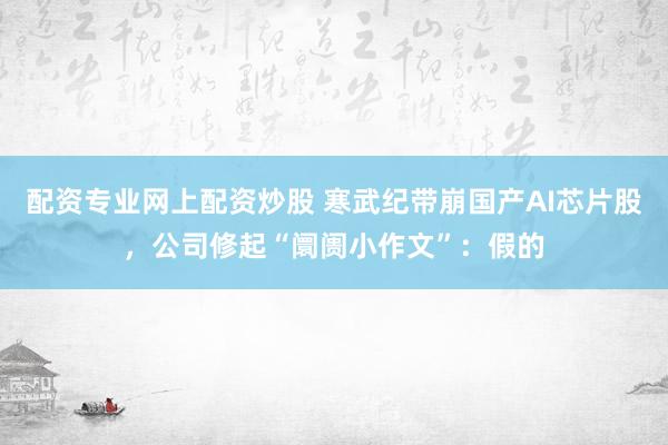 配资专业网上配资炒股 寒武纪带崩国产AI芯片股，公司修起“阛阓小作文”：假的