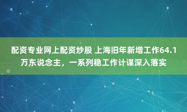 配资专业网上配资炒股 上海旧年新增工作64.1万东说念主，一系列稳工作计谋深入落实