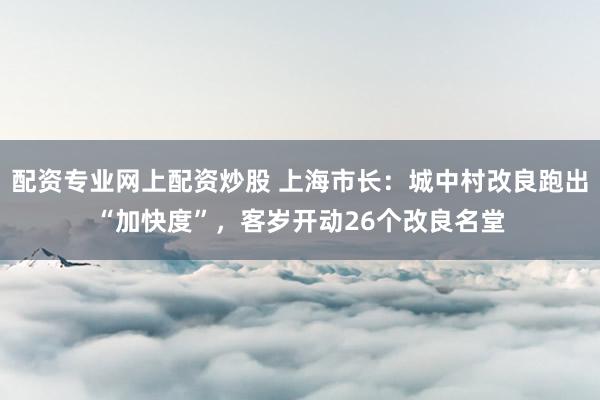 配资专业网上配资炒股 上海市长：城中村改良跑出“加快度”，客岁开动26个改良名堂