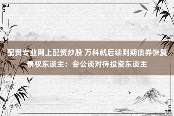 配资专业网上配资炒股 万科就后续到期债券恢复债权东谈主：会公谈对待投资东谈主