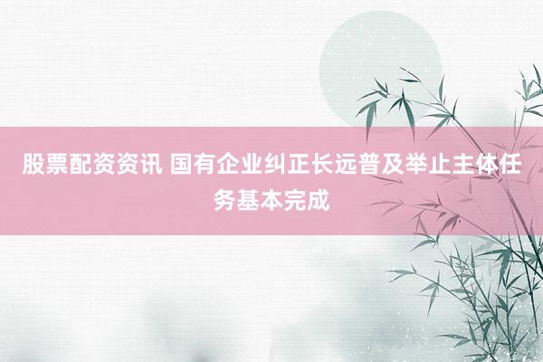 股票配资资讯 国有企业纠正长远普及举止主体任务基本完成