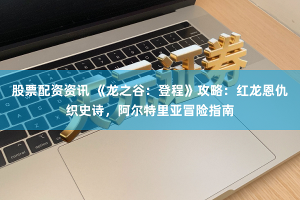 股票配资资讯 《龙之谷：登程》攻略：红龙恩仇织史诗，阿尔特里亚冒险指南