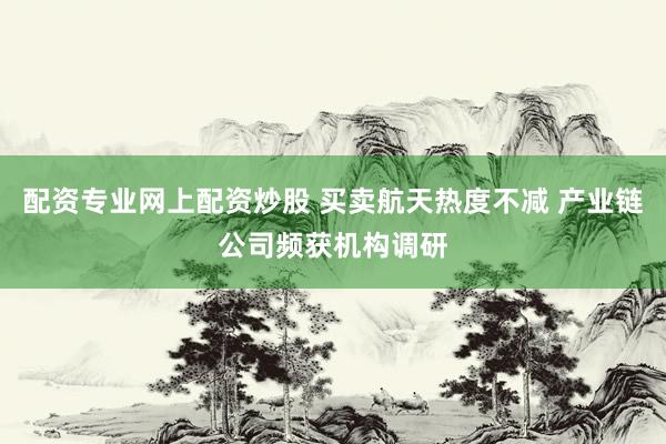 配资专业网上配资炒股 买卖航天热度不减 产业链公司频获机构调研