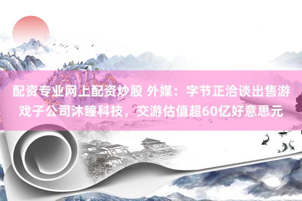 配资专业网上配资炒股 外媒：字节正洽谈出售游戏子公司沐瞳科技，交游估值超60亿好意思元