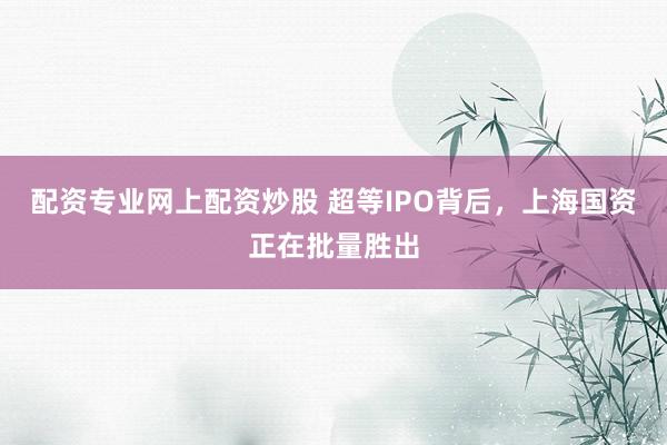 配资专业网上配资炒股 超等IPO背后，上海国资正在批量胜出