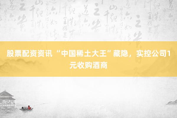股票配资资讯 “中国稀土大王”藏隐，实控公司1元收购酒商