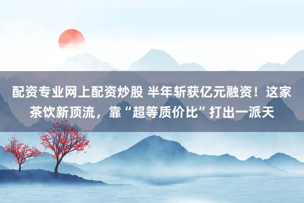 配资专业网上配资炒股 半年斩获亿元融资！这家茶饮新顶流，靠“超等质价比”打出一派天