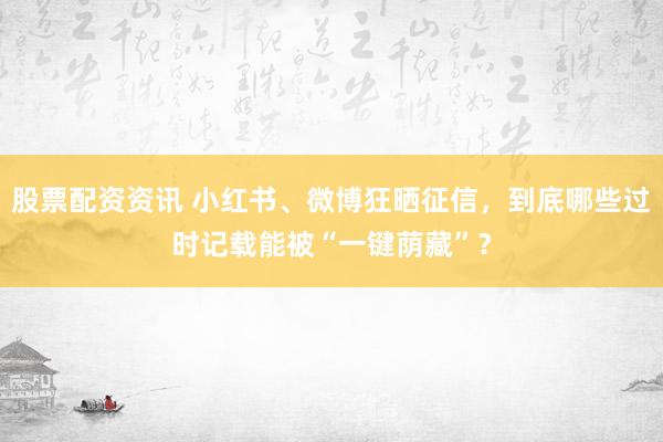 股票配资资讯 小红书、微博狂晒征信，到底哪些过时记载能被“一键荫藏”？