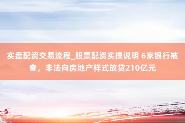 实盘配资交易流程_股票配资实操说明 6家银行被查，非法向房地产样式放贷210亿元