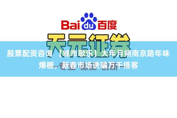 股票配资咨询 【城市歌乐】大年月朔南京路年味爆棚，新春市场诱骗万千搭客