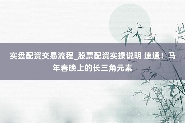 实盘配资交易流程_股票配资实操说明 速通！马年春晚上的长三角元素
