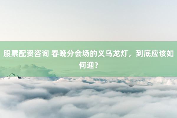 股票配资咨询 春晚分会场的义乌龙灯，到底应该如何迎？
