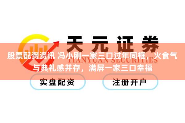 股票配资资讯 冯小刚一家三口过年同框，火食气与典礼感并存，满屏一家三口幸福