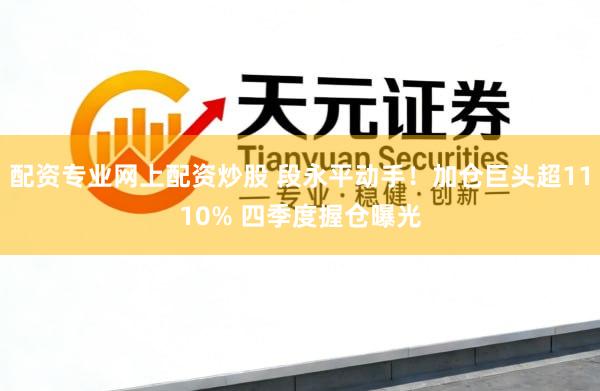 配资专业网上配资炒股 段永平动手！加仓巨头超1110% 四季度握仓曝光