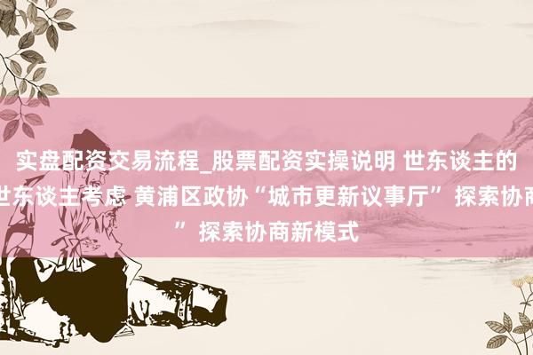 实盘配资交易流程_股票配资实操说明 世东谈主的事情由世东谈主考虑 黄浦区政协“城市更新议事厅” 探索协商新模式