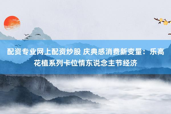 配资专业网上配资炒股 庆典感消费新变量：乐高花植系列卡位情东说念主节经济