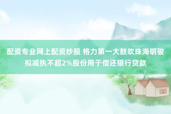 配资专业网上配资炒股 格力第一大鼓吹珠海明骏拟减执不超2%股份用于偿还银行贷款