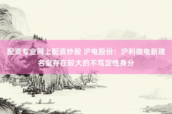 配资专业网上配资炒股 沪电股份：沪利微电新建名堂存在较大的不笃定性身分