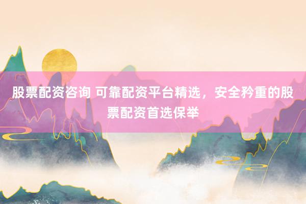 股票配资咨询 可靠配资平台精选，安全矜重的股票配资首选保举