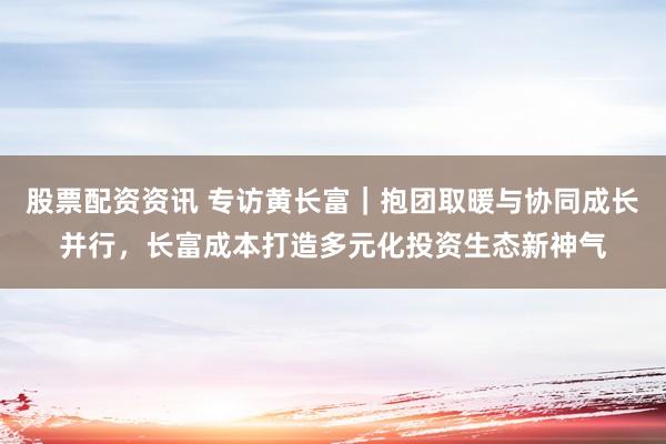 股票配资资讯 专访黄长富｜抱团取暖与协同成长并行，长富成本打造多元化投资生态新神气