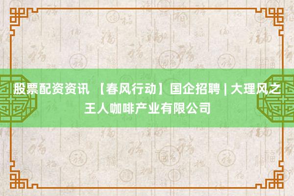 股票配资资讯 【春风行动】国企招聘 | 大理风之王人咖啡产业有限公司