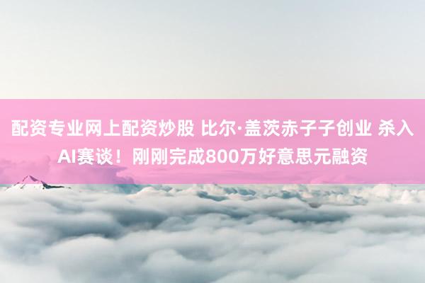 配资专业网上配资炒股 比尔·盖茨赤子子创业 杀入AI赛谈！刚刚完成800万好意思元融资