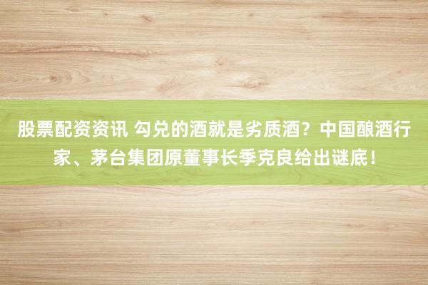 股票配资资讯 勾兑的酒就是劣质酒？中国酿酒行家、茅台集团原董事长季克良给出谜底！