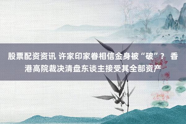 股票配资资讯 许家印家眷相信金身被“破”？ 香港高院裁决清盘东谈主接受其全部资产