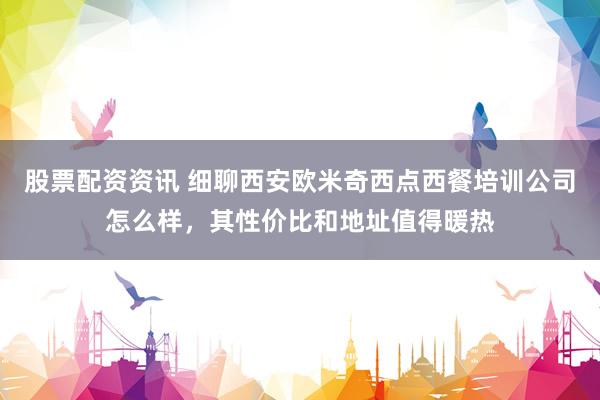 股票配资资讯 细聊西安欧米奇西点西餐培训公司怎么样，其性价比和地址值得暖热