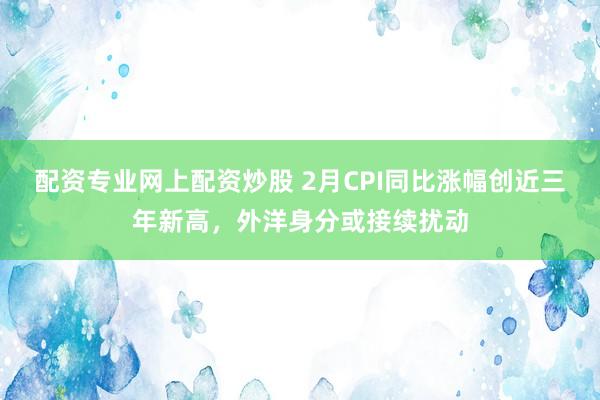 配资专业网上配资炒股 2月CPI同比涨幅创近三年新高，外洋身分或接续扰动