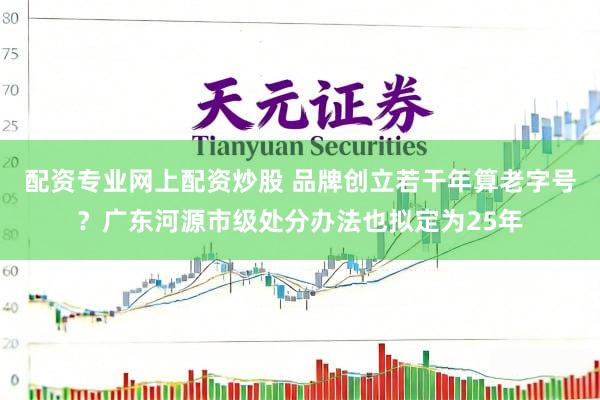 配资专业网上配资炒股 品牌创立若干年算老字号？广东河源市级处分办法也拟定为25年