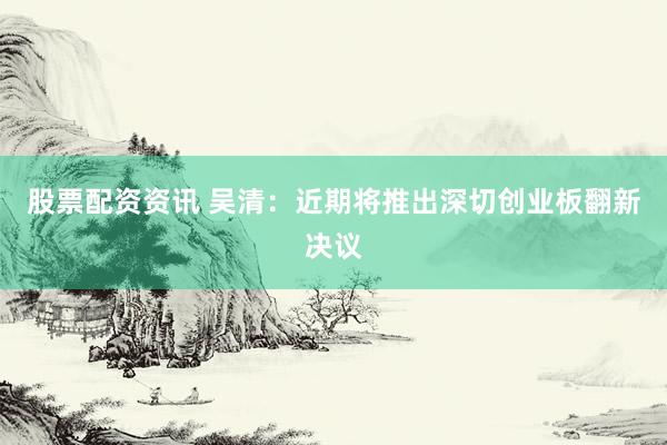 股票配资资讯 吴清：近期将推出深切创业板翻新决议