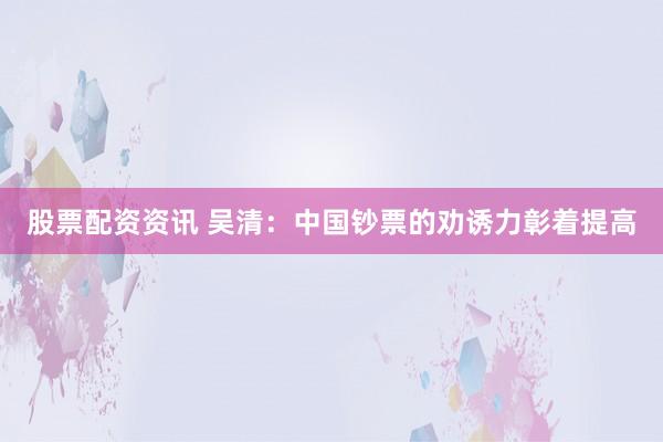 股票配资资讯 吴清：中国钞票的劝诱力彰着提高