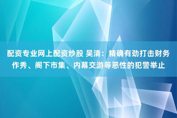 配资专业网上配资炒股 吴清：精确有劲打击财务作秀、阁下市集、内幕交游等恶性的犯警举止
