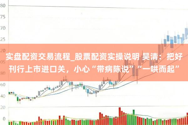 实盘配资交易流程_股票配资实操说明 吴清：把好刊行上市进口关，小心“带病陈说”“一哄而起”