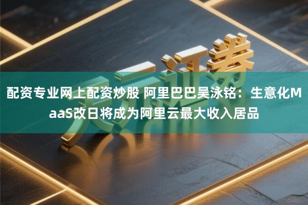 配资专业网上配资炒股 阿里巴巴吴泳铭：生意化MaaS改日将成为阿里云最大收入居品
