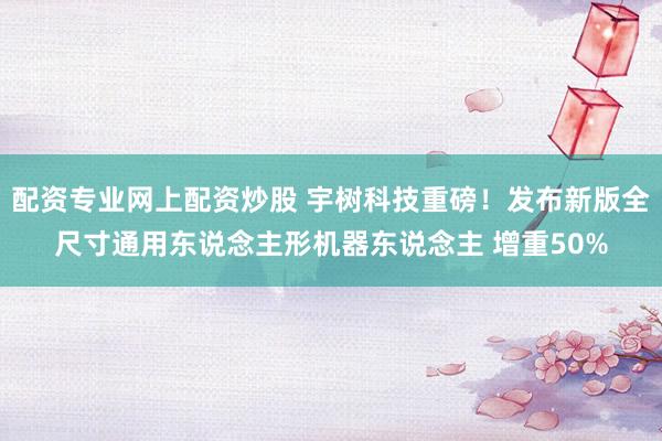 配资专业网上配资炒股 宇树科技重磅！发布新版全尺寸通用东说念主形机器东说念主 增重50%