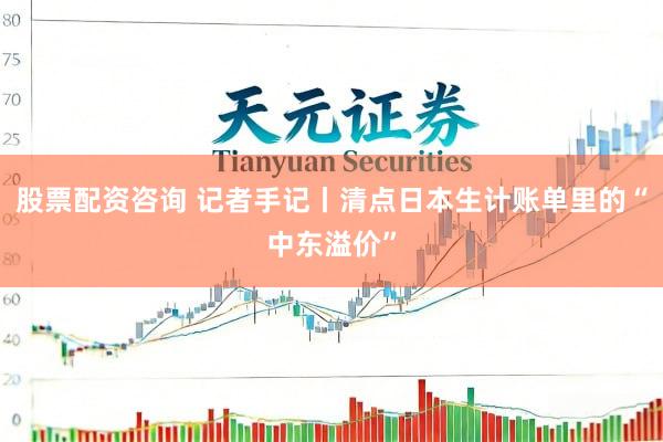 股票配资咨询 记者手记丨清点日本生计账单里的“中东溢价”