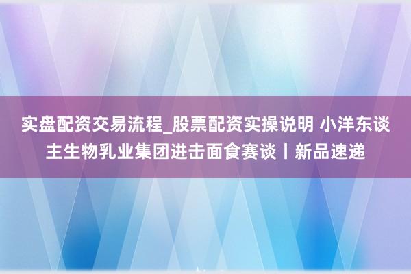 实盘配资交易流程_股票配资实操说明 小洋东谈主生物乳业集团进击面食赛谈丨新品速递