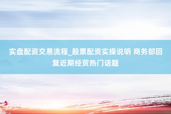 实盘配资交易流程_股票配资实操说明 商务部回复近期经贸热门话题