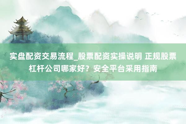 实盘配资交易流程_股票配资实操说明 正规股票杠杆公司哪家好？安全平台采用指南