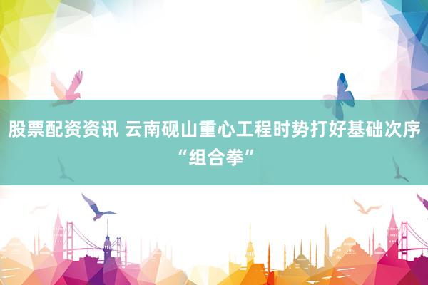 股票配资资讯 云南砚山重心工程时势打好基础次序“组合拳”