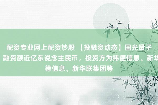 配资专业网上配资炒股 【投融资动态】国光量子A轮融资，融资额近亿东说念主民币，投资方为纬德信息、新华联集团等