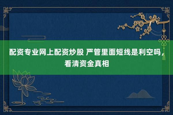 配资专业网上配资炒股 严管里面短线是利空吗，看清资金真相