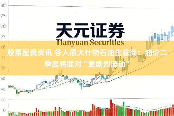 股票配资资讯 各人最大什物石油生意商：油价二季度将面对“更剧烈波动”