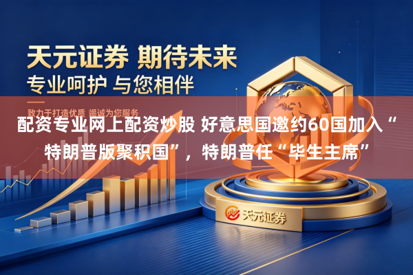 配资专业网上配资炒股 好意思国邀约60国加入“特朗普版聚积国”，特朗普任“毕生主席”