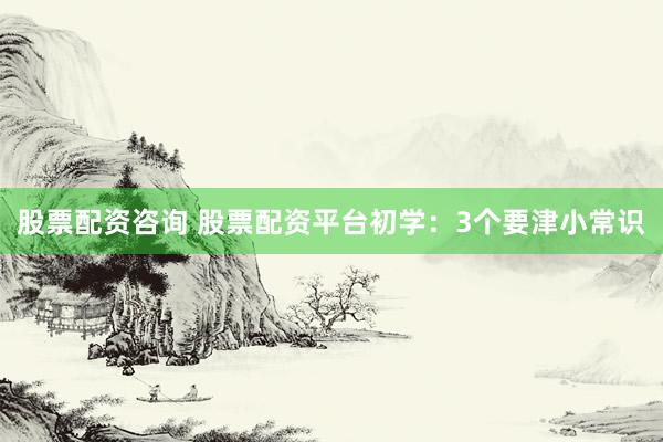 股票配资咨询 股票配资平台初学：3个要津小常识